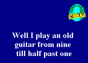 Well I play an old

guitar from nine
till half past one
