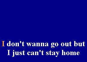 I don't wanna go out but
I just can't stay home