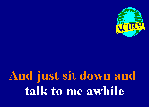 And just sit down and
talk to me awhile