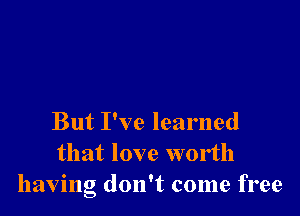 But I've learned
that love worth
having don't come free