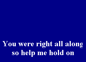 You were right all along
so help me hold on