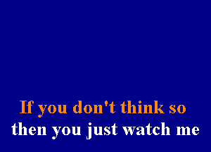 If you don't think so
then you just watch me