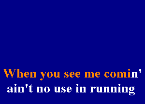 W hen you see me comin'
ain't no use in running