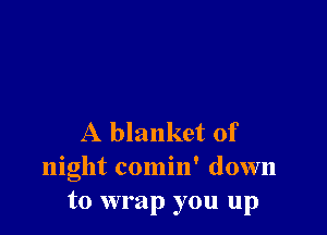 A blanket of
night comin' down
to wrap you up