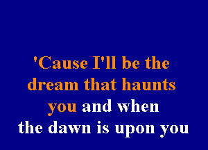 'Cause I'll be the
dream that haunts
you and when
the dawn is upon you