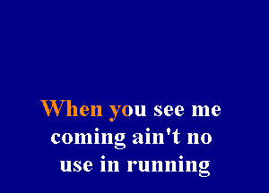W hen you see me
coming ain't no
use in running