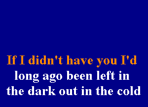 If I didn't have you I'd

long ago been left in
the dark out in the cold