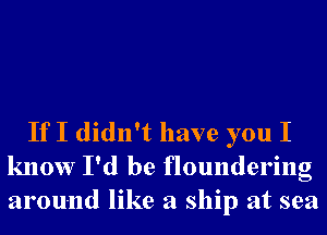 If I didn't have you I
know I'd be floundering
around like a ship at sea