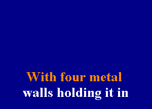 W ith four metal
walls holding it in