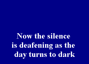 Now the silence
is deafening as the
day turns to dark