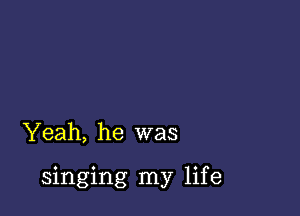 Yeah, he was

singing my life