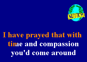 I have prayed that With
time and compassion
you'd come around