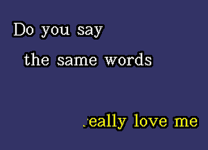 Do you say

the same words

.eally love me