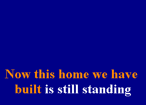 N 0w this home we have
built is still standing