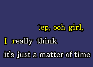 tep, 00h girl,
I really think

ifs just a matter of time