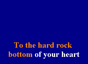 To the hard rock
bottom of your heart