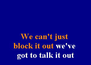 We can't just
block it out we've
got to talk it out