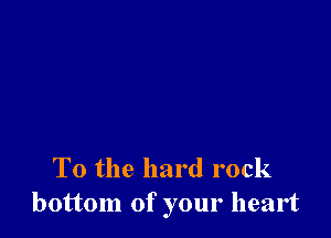 To the hard rock
bottom of your heart