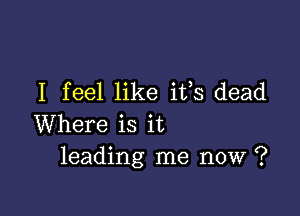 I feel like iffs dead

Where is it
leading me now ?