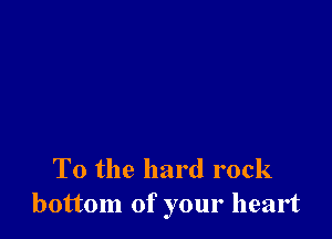 To the hard rock
bottom of your heart