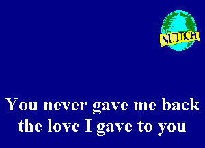 Nu

A
.1.
n?

. ,2

You never gave me back
the love I gave to you