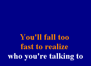 You'll fall too

fast to realize
who you're talking to