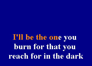 I'll be the one you
burn for that you
reach for in the dark