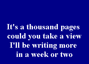 It's a thousand pages
could you take a view
I'll be writing more
in a week 01' two
