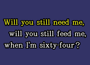 Will you still need me,
Will you still feed me,

When Tm sixty-four?