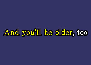 And y0u 11 be older, too