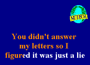 You didn't answer
my letters so I
figured it was just a lie