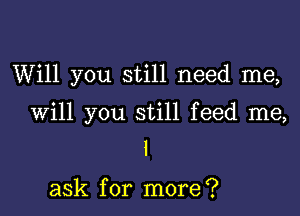 Will you still need me,

Will you still feed me,
I

ask for more?