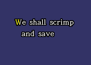 We Shall scrimp

and save