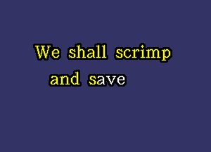 We Shall scrimp

and save