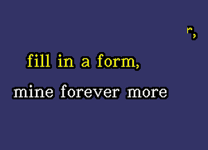 fill in a form,

mine f orever more
