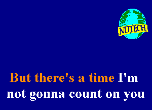 But there's a time I'm
not gonna count on you