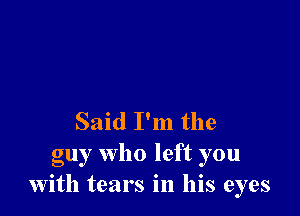 Said I'm the

guy who left you
with tears in his eyes