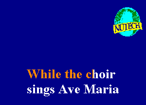 W hile the choir
sings Ave Maria