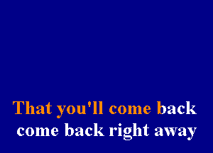 That you'll come back
come back right away