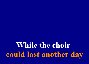 W hile the choir
could last another day