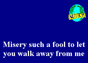 NIisery such a fool to let
you walk away from me