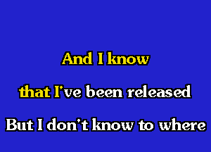 And I know
that I've been released

But I don't know to where