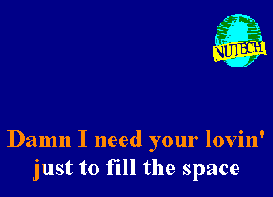 Damn I need your lovin'
just to fill the space