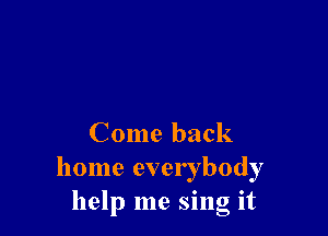 Come back
home everybody
help me sing it