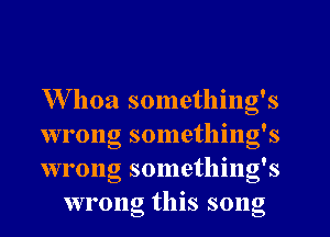 Whoa something's

wrong something's

wrong something's
wrong this song