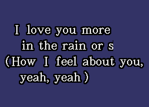 I love you more
in the rain or 3

(How I feel about you,
yeah, yeah )