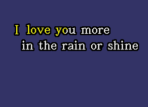 I love you more
in the rain or shine