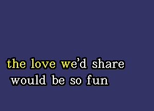 the love we d share
would be so fun