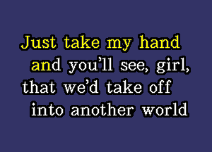 Just take my hand
and you,ll see, girl,

that we,d take off
into another world