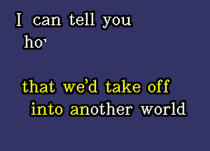 I can tell you
h0'

that wdd take off
into another world